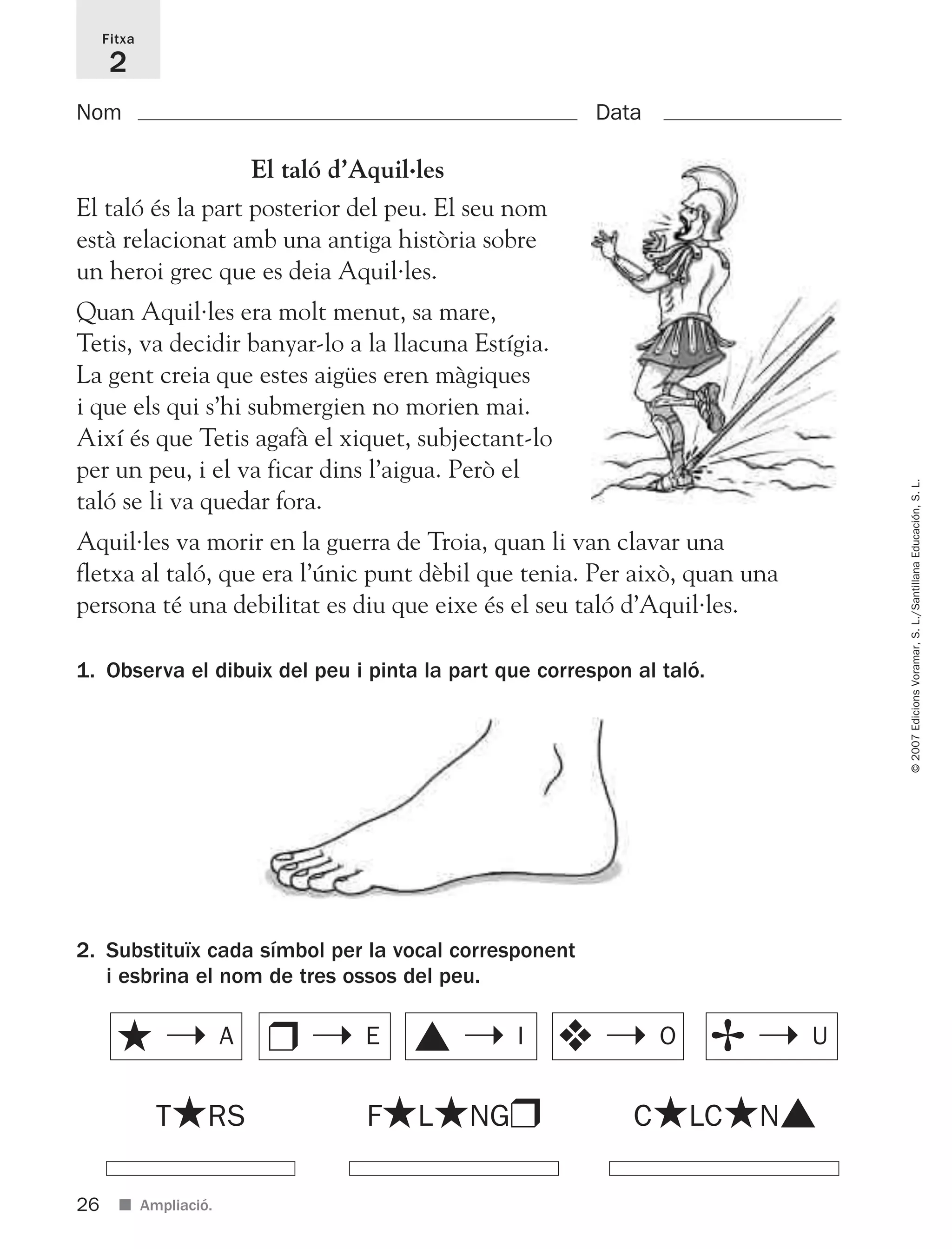 26
©2007EdicionsVoramar,S.L./SantillanaEducación,S.L.
■ Ampliació.
Fitxa
2
Nom Data
2. Substituïx cada símbol per la vocal corresponent
i esbrina el nom de tres ossos del peu.
1. Observa el dibuix del peu i pinta la part que correspon al taló.
El taló d’Aquil·les
El taló és la part posterior del peu. El seu nom
està relacionat amb una antiga història sobre
un heroi grec que es deia Aquil·les.
Quan Aquil·les era molt menut, sa mare,
Tetis, va decidir banyar-lo a la llacuna Estígia.
La gent creia que estes aigües eren màgiques
i que els qui s’hi submergien no morien mai.
Així és que Tetis agafà el xiquet, subjectant-lo
per un peu, i el va ficar dins l’aigua. Però el
taló se li va quedar fora.
Aquil·les va morir en la guerra de Troia, quan li van clavar una
fletxa al taló, que era l’únic punt dèbil que tenia. Per això, quan una
persona té una debilitat es diu que eixe és el seu taló d’Aquil·les.
T★RS
★ ➝ A ❒ ➝ E ▲ ➝ I ❖ ➝ O ✢ ➝ U
F★L★NG❒ C★LC★N▲
825716 _ 0001-0040.qxd 13/4/07 12:18 Página 26
 