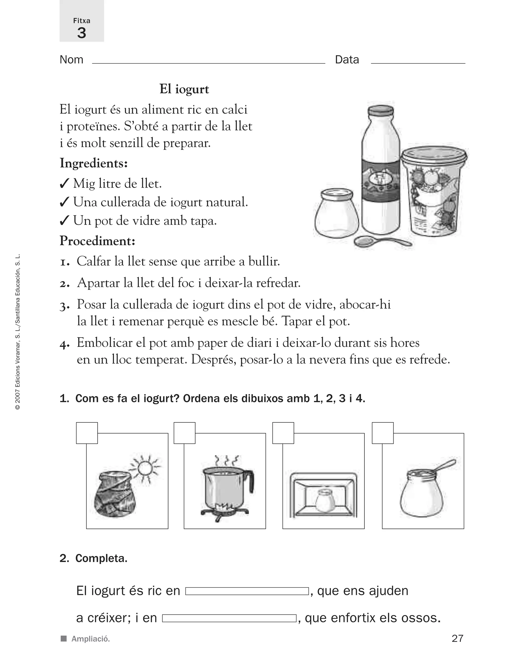 27
©2007EdicionsVoramar,S.L./SantillanaEducación,S.L.
Fitxa
3
■ Ampliació.
Nom Data
2. Completa.
1. Com es fa el iogurt? Ordena els dibuixos amb 1, 2, 3 i 4.
El iogurt
El iogurt és un aliment ric en calci
i proteïnes. S’obté a partir de la llet
i és molt senzill de preparar.
Ingredients:
✓ Mig litre de llet.
✓ Una cullerada de iogurt natural.
✓ Un pot de vidre amb tapa.
Procediment:
1. Calfar la llet sense que arribe a bullir.
2. Apartar la llet del foc i deixar-la refredar.
3. Posar la cullerada de iogurt dins el pot de vidre, abocar-hi
la llet i remenar perquè es mescle bé. Tapar el pot.
4. Embolicar el pot amb paper de diari i deixar-lo durant sis hores
en un lloc temperat. Després, posar-lo a la nevera fins que es refrede.
El iogurt és ric en , que ens ajuden
a créixer; i en , que enfortix els ossos.
825716 _ 0001-0040.qxd 13/4/07 12:18 Página 27
 