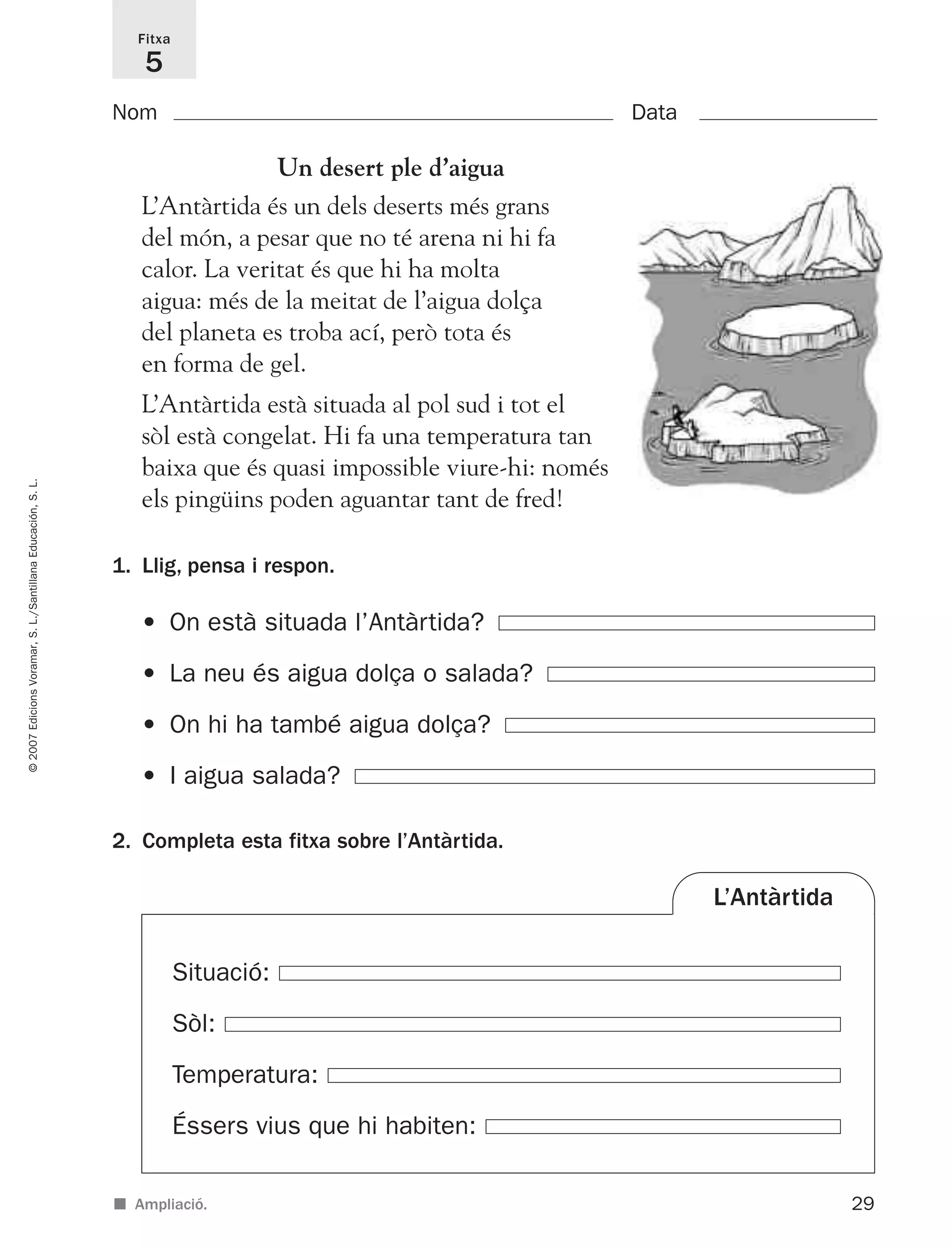 29
©2007EdicionsVoramar,S.L./SantillanaEducación,S.L.
Fitxa
5
■ Ampliació.
Nom Data
2. Completa esta fitxa sobre l’Antàrtida.
1. Llig, pensa i respon.
• On està situada l’Antàrtida?
• La neu és aigua dolça o salada?
• On hi ha també aigua dolça?
• I aigua salada?
Situació:
Sòl:
Temperatura:
Éssers vius que hi habiten:
L’Antàrtida
Un desert ple d’aigua
L’Antàrtida és un dels deserts més grans
del món, a pesar que no té arena ni hi fa
calor. La veritat és que hi ha molta
aigua: més de la meitat de l’aigua dolça
del planeta es troba ací, però tota és
en forma de gel.
L’Antàrtida està situada al pol sud i tot el
sòl està congelat. Hi fa una temperatura tan
baixa que és quasi impossible viure-hi: només
els pingüins poden aguantar tant de fred!
825716 _ 0001-0040.qxd 13/4/07 12:18 Página 29
 