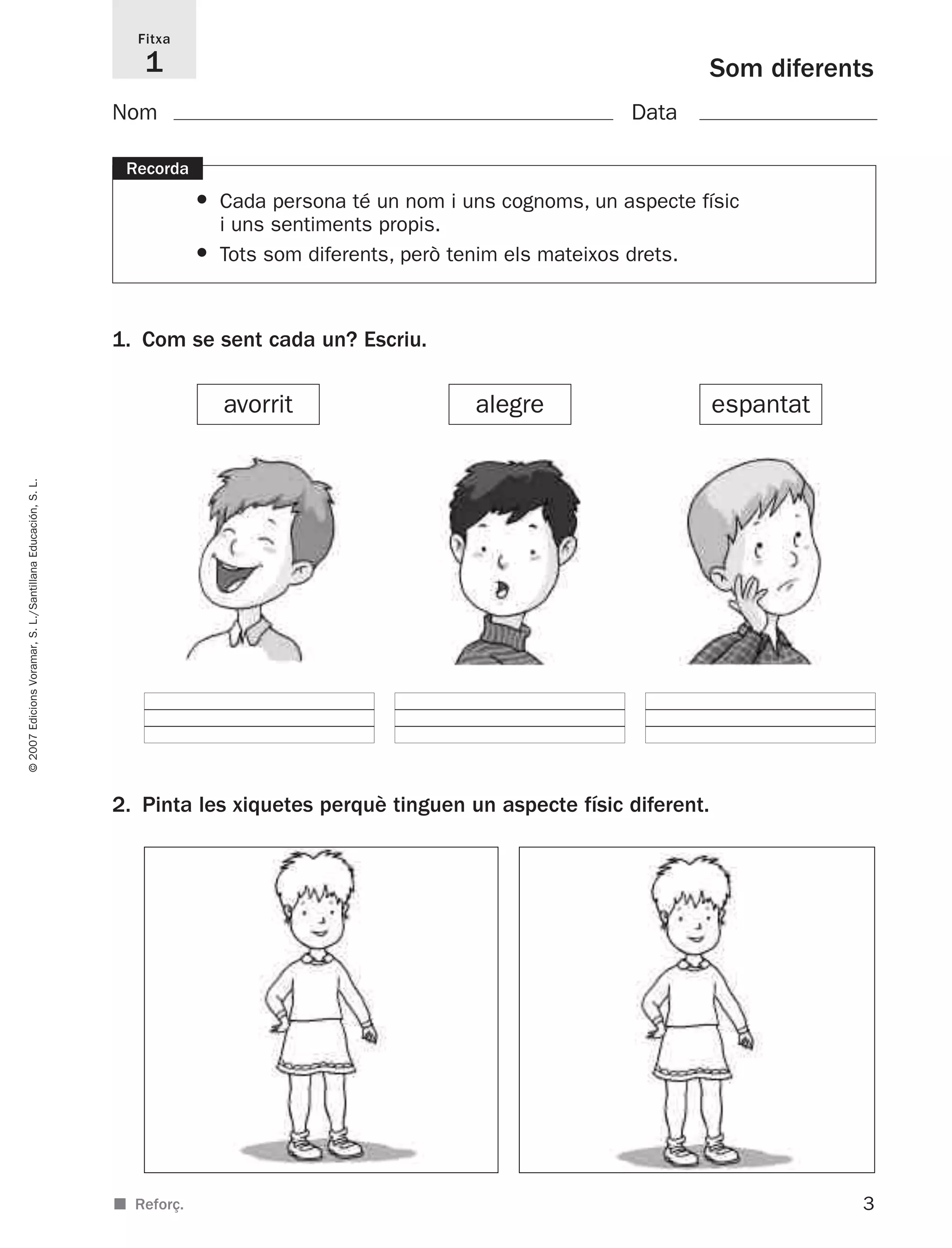 3
©2007EdicionsVoramar,S.L./SantillanaEducación,S.L.
Som diferents
Fitxa
1
■ Reforç.
Nom Data
Recorda
• Cada persona té un nom i uns cognoms, un aspecte físic
i uns sentiments propis.
• Tots som diferents, però tenim els mateixos drets.
1. Com se sent cada un? Escriu.
2. Pinta les xiquetes perquè tinguen un aspecte físic diferent.
avorrit alegre espantat
825716 _ 0001-0040.qxd 13/4/07 12:18 Página 3
 