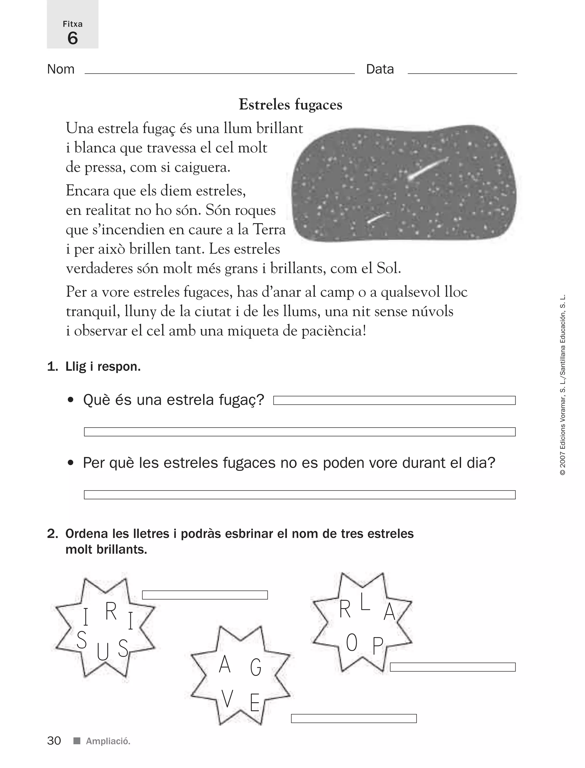 30
©2007EdicionsVoramar,S.L./SantillanaEducación,S.L.
■ Ampliació.
Fitxa
6
Nom Data
1. Llig i respon.
2. Ordena les lletres i podràs esbrinar el nom de tres estreles
molt brillants.
• Què és una estrela fugaç?
• Per què les estreles fugaces no es poden vore durant el dia?
U
I R I
SS
V
A G
E
O
R L A
P
Estreles fugaces
Una estrela fugaç és una llum brillant
i blanca que travessa el cel molt
de pressa, com si caiguera.
Encara que els diem estreles,
en realitat no ho són. Són roques
que s’incendien en caure a la Terra
i per això brillen tant. Les estreles
verdaderes són molt més grans i brillants, com el Sol.
Per a vore estreles fugaces, has d’anar al camp o a qualsevol lloc
tranquil, lluny de la ciutat i de les llums, una nit sense núvols
i observar el cel amb una miqueta de paciència!
825716 _ 0001-0040.qxd 13/4/07 12:18 Página 30
 