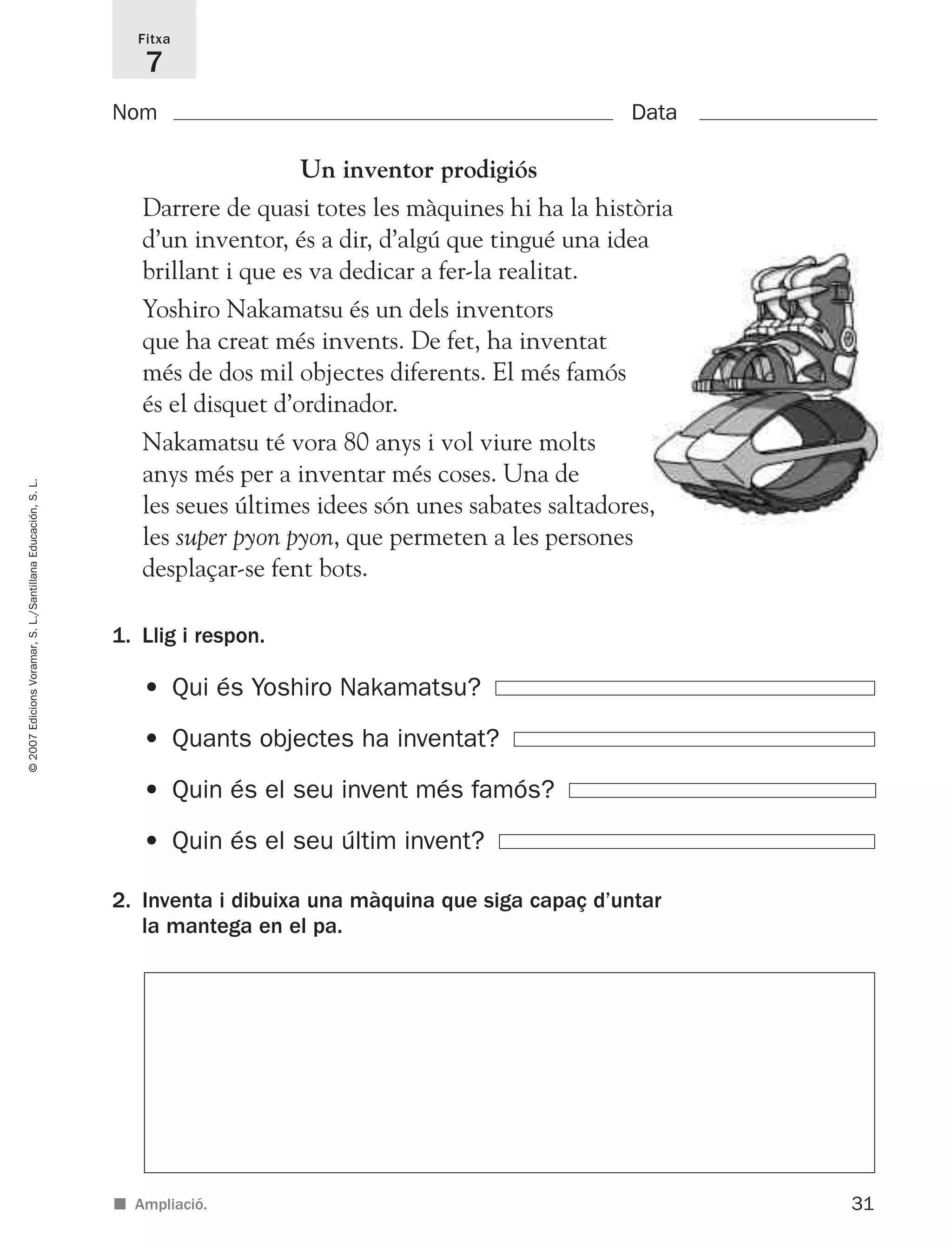 31
©2007EdicionsVoramar,S.L./SantillanaEducación,S.L.
Fitxa
7
■ Ampliació.
Nom Data
1. Llig i respon.
2. Inventa i dibuixa una màquina que siga capaç d’untar
la mantega en el pa.
• Qui és Yoshiro Nakamatsu?
• Quants objectes ha inventat?
• Quin és el seu invent més famós?
• Quin és el seu últim invent?
Un inventor prodigiós
Darrere de quasi totes les màquines hi ha la història
d’un inventor, és a dir, d’algú que tingué una idea
brillant i que es va dedicar a fer-la realitat.
Yoshiro Nakamatsu és un dels inventors
que ha creat més invents. De fet, ha inventat
més de dos mil objectes diferents. El més famós
és el disquet d’ordinador.
Nakamatsu té vora 80 anys i vol viure molts
anys més per a inventar més coses. Una de
les seues últimes idees són unes sabates saltadores,
les super pyon pyon, que permeten a les persones
desplaçar-se fent bots.
825716 _ 0001-0040.qxd 13/4/07 12:18 Página 31
 
