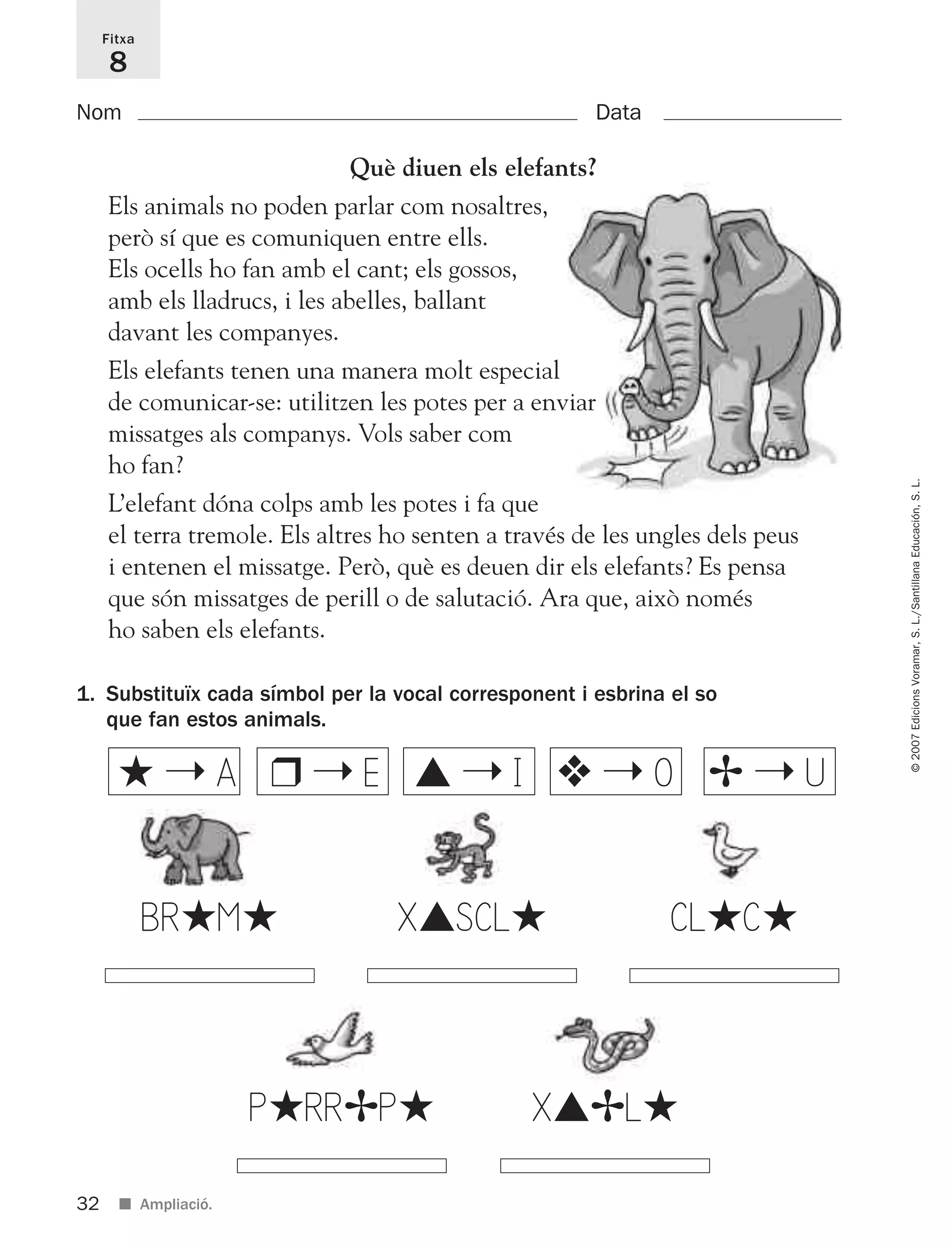 32
©2007EdicionsVoramar,S.L./SantillanaEducación,S.L.
■ Ampliació.
Fitxa
8
Nom Data
1. Substituïx cada símbol per la vocal corresponent i esbrina el so
que fan estos animals.
BR★M★ X▲SCL★ CL★C★
P★RR✢P★ X▲✢L★
★ ➝ A ❒ ➝ E ▲ ➝ I ❖ ➝ O ✢ ➝ U
Què diuen els elefants?
Els animals no poden parlar com nosaltres,
però sí que es comuniquen entre ells.
Els ocells ho fan amb el cant; els gossos,
amb els lladrucs, i les abelles, ballant
davant les companyes.
Els elefants tenen una manera molt especial
de comunicar-se: utilitzen les potes per a enviar
missatges als companys. Vols saber com
ho fan?
L’elefant dóna colps amb les potes i fa que
el terra tremole. Els altres ho senten a través de les ungles dels peus
i entenen el missatge. Però, què es deuen dir els elefants? Es pensa
que són missatges de perill o de salutació. Ara que, això només
ho saben els elefants.
825716 _ 0001-0040.qxd 13/4/07 12:18 Página 32
 