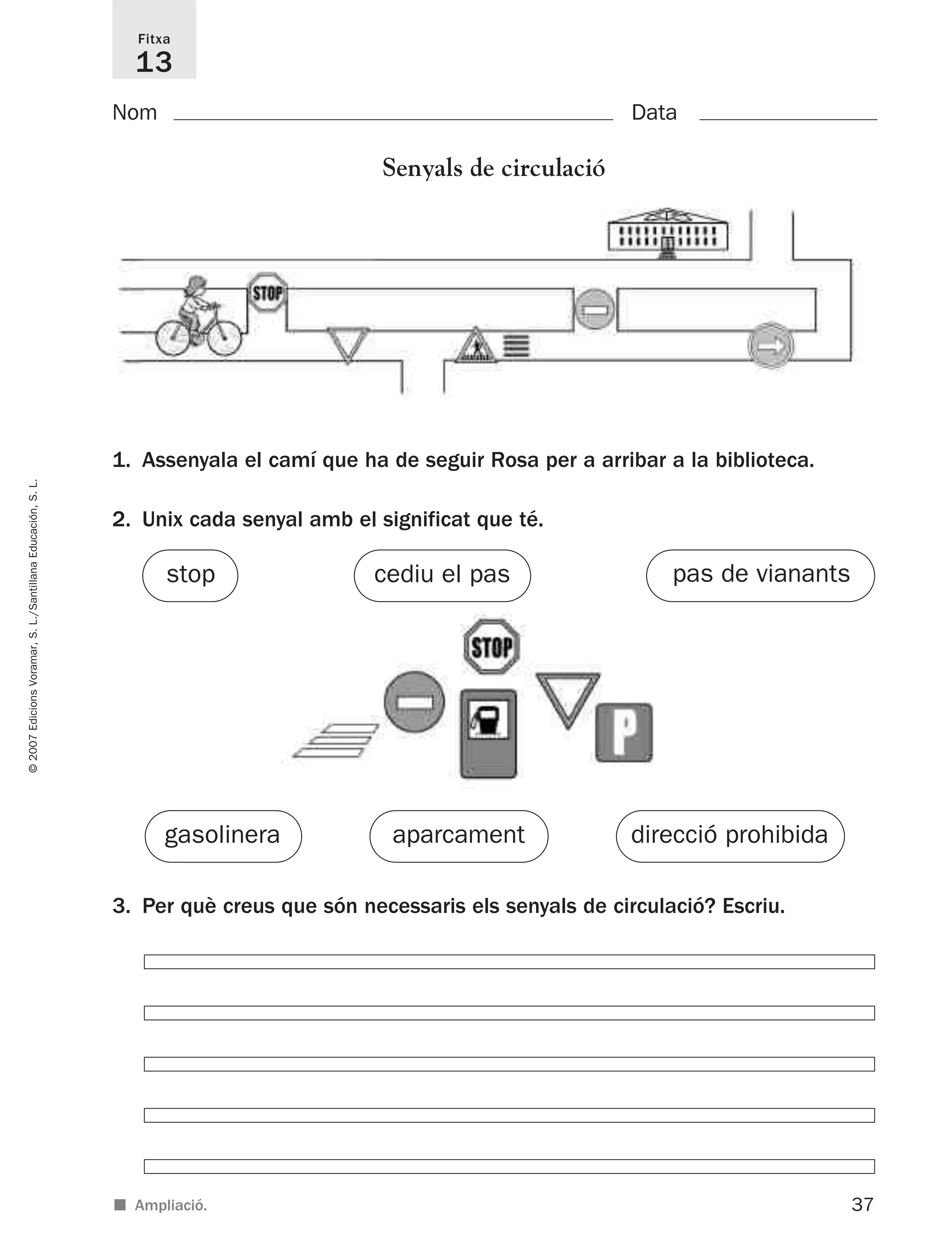 37
©2007EdicionsVoramar,S.L./SantillanaEducación,S.L.
Fitxa
13
Nom Data
■ Ampliació.
Senyals de circulació
1. Assenyala el camí que ha de seguir Rosa per a arribar a la biblioteca.
2. Unix cada senyal amb el significat que té.
3. Per què creus que són necessaris els senyals de circulació? Escriu.
gasolinera
stop
direcció prohibida
pas de vianantscediu el pas
aparcament
825716 _ 0001-0040.qxd 13/4/07 12:18 Página 37
 