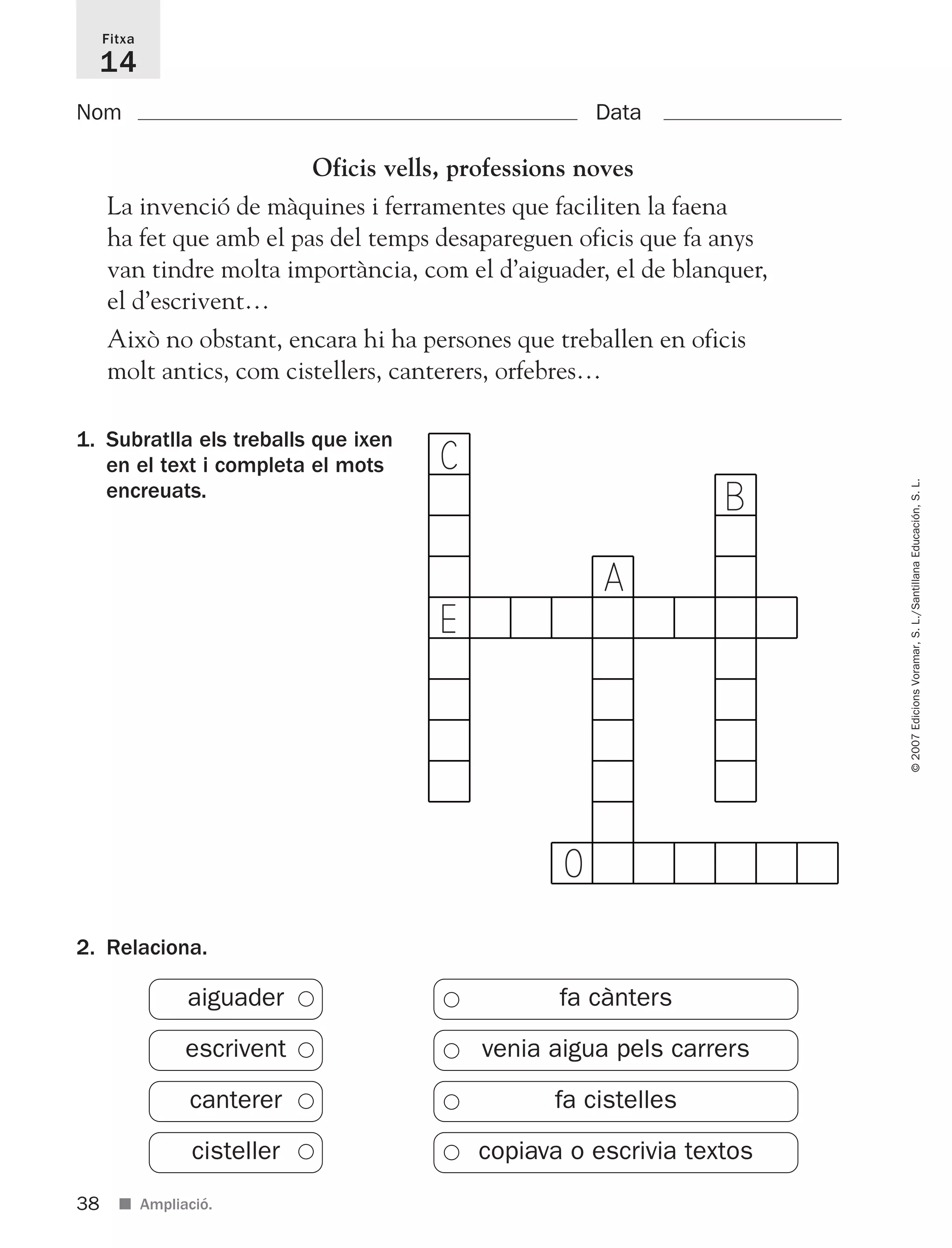 ©2007EdicionsVoramar,S.L./SantillanaEducación,S.L.
1. Subratlla els treballs que ixen
en el text i completa el mots
encreuats.
Fitxa
14
Oficis vells, professions noves
La invenció de màquines i ferramentes que faciliten la faena
ha fet que amb el pas del temps desapareguen oficis que fa anys
van tindre molta importància, com el d’aiguader, el de blanquer,
el d’escrivent…
Això no obstant, encara hi ha persones que treballen en oficis
molt antics, com cistellers, canterers, orfebres…
Nom Data
38 ■ Ampliació.
2. Relaciona.
fa cànters
venia aigua pels carrers
fa cistelles
copiava o escrivia textos
aiguader
escrivent
canterer
cisteller
C
E
A
O
B
825716 _ 0001-0040.qxd 13/4/07 12:18 Página 38
 