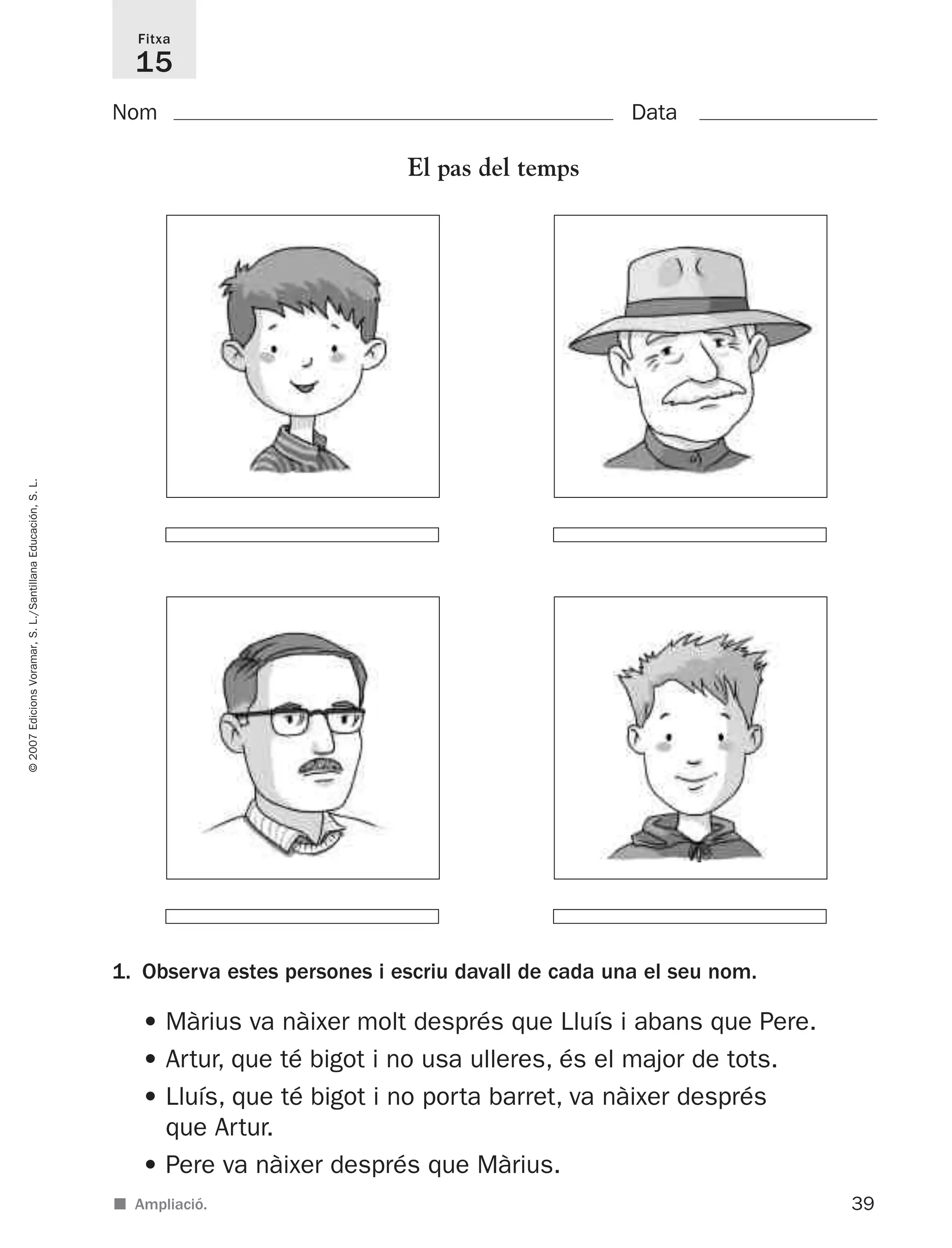 39
©2007EdicionsVoramar,S.L./SantillanaEducación,S.L.
Fitxa
15
Nom Data
■ Ampliació.
El pas del temps
1. Observa estes persones i escriu davall de cada una el seu nom.
• Màrius va nàixer molt després que Lluís i abans que Pere.
• Artur, que té bigot i no usa ulleres, és el major de tots.
• Lluís, que té bigot i no porta barret, va nàixer després
que Artur.
• Pere va nàixer després que Màrius.
825716 _ 0001-0040.qxd 13/4/07 12:18 Página 39
 