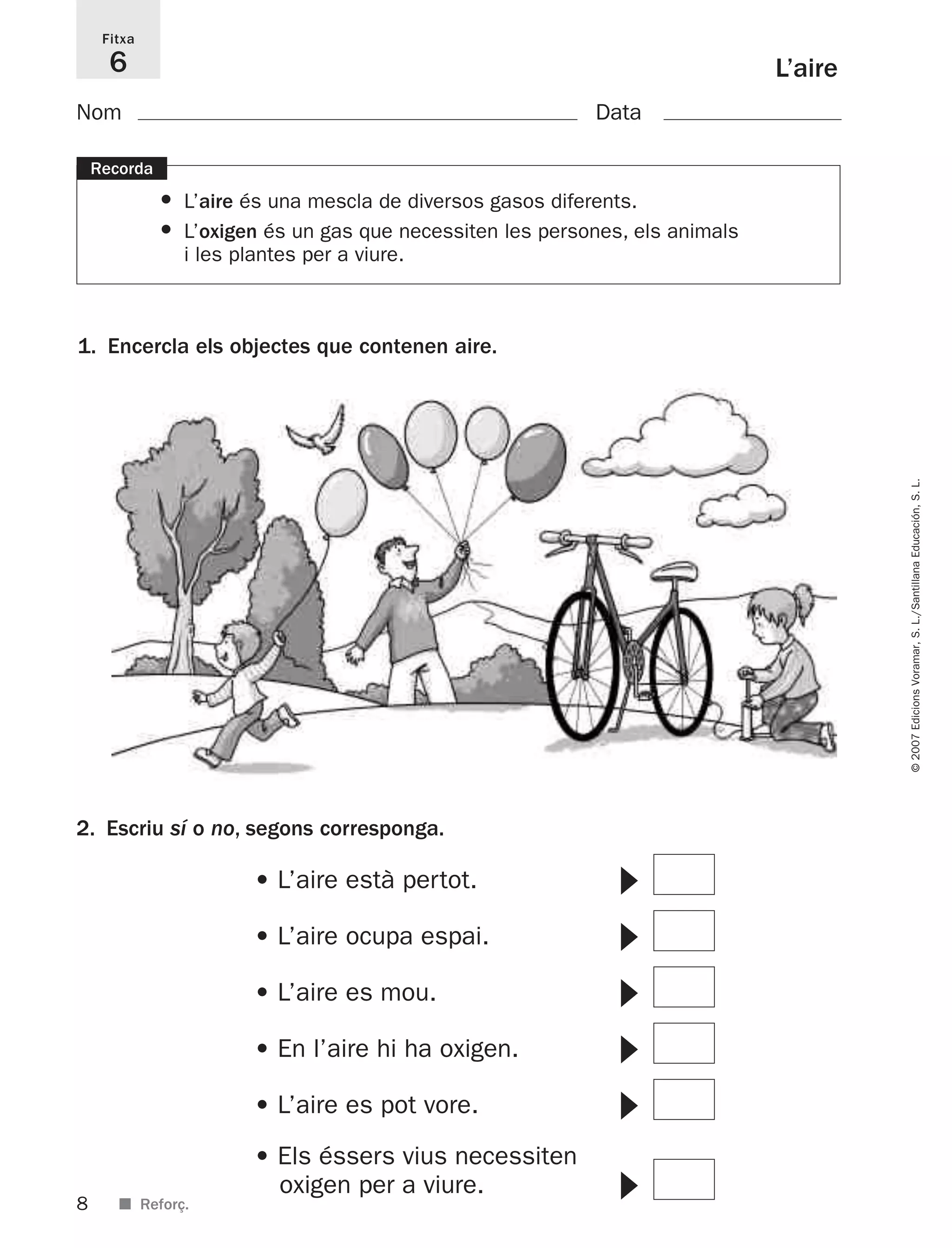 8
©2007EdicionsVoramar,S.L./SantillanaEducación,S.L.
■ Reforç.
L’aire
Fitxa
6
Nom Data
1. Encercla els objectes que contenen aire.
Recorda
• L’aire és una mescla de diversos gasos diferents.
• L’oxigen és un gas que necessiten les persones, els animals
i les plantes per a viure.
2. Escriu sí o no, segons corresponga.
• L’aire està pertot. ᭤
• L’aire ocupa espai. ᭤
• L’aire es mou. ᭤
• En l’aire hi ha oxigen. ᭤
• L’aire es pot vore. ᭤
• Els éssers vius necessiten
oxigen per a viure. ᭤
825716 _ 0001-0040.qxd 13/4/07 12:18 Página 8
 