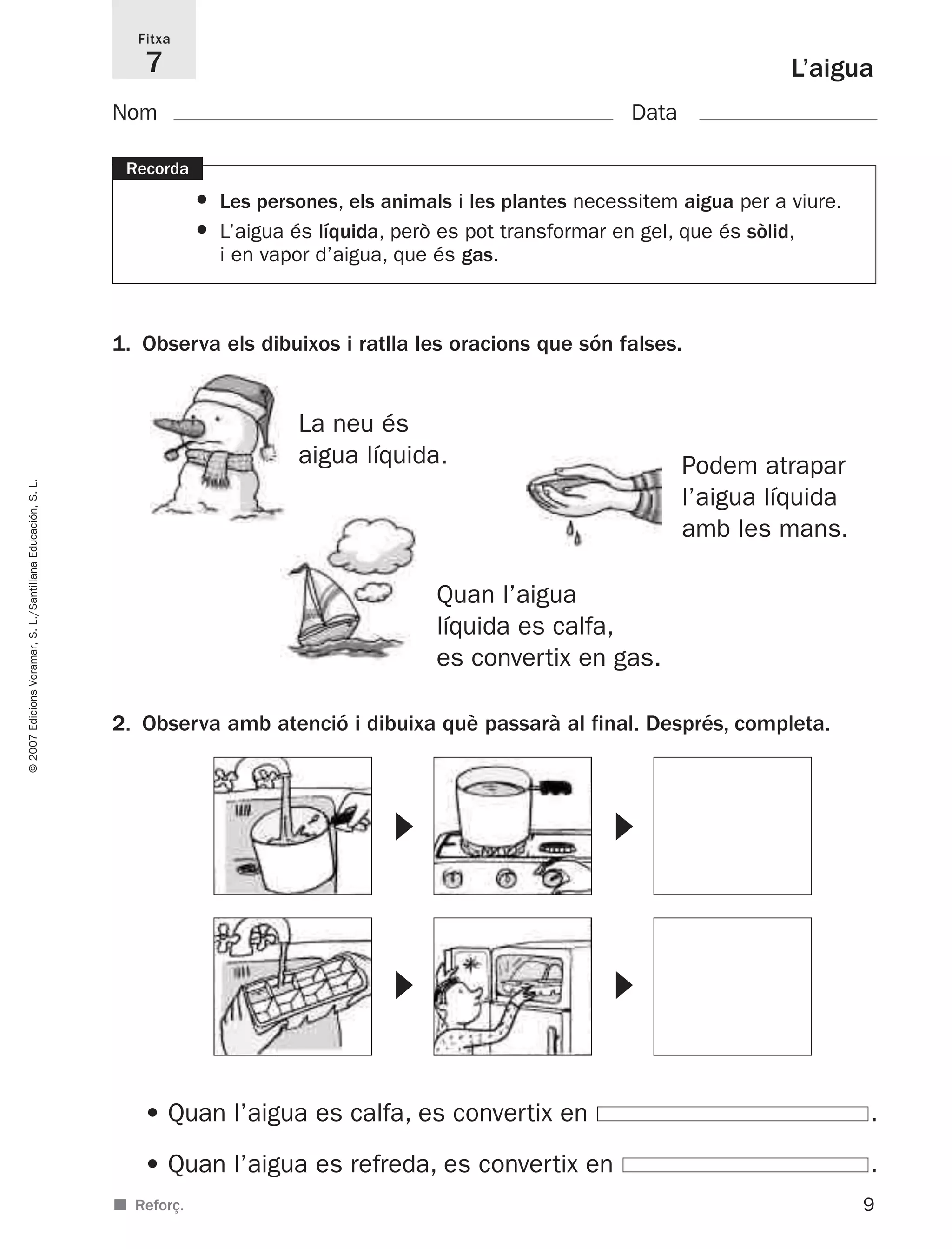 2. Observa amb atenció i dibuixa què passarà al final. Després, completa.
9
©2007EdicionsVoramar,S.L./SantillanaEducación,S.L.
L’aigua
1. Observa els dibuixos i ratlla les oracions que són falses.
Fitxa
7
■ Reforç.
Recorda
• Les persones, els animals i les plantes necessitem aigua per a viure.
• L’aigua és líquida, però es pot transformar en gel, que és sòlid,
i en vapor d’aigua, que és gas.
Nom Data
La neu és
aigua líquida.
Quan l’aigua
líquida es calfa,
es convertix en gas.
Podem atrapar
l’aigua líquida
amb les mans.
• Quan l’aigua es calfa, es convertix en .
• Quan l’aigua es refreda, es convertix en .
᭤ ᭤
᭤ ᭤
825716 _ 0001-0040.qxd 13/4/07 12:18 Página 9
 