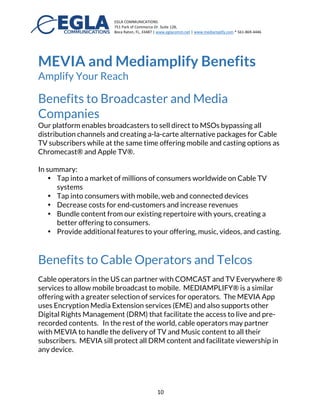 EGLA	
  COMMUNICATIONS	
  
751	
  Park	
  of	
  Commerce	
  Dr.	
  Suite	
  128,	
  
Boca	
  Raton,	
  FL,	
  33487	
  |	
  www.eglacomm.net	
  |	
  www.mediamplify.com	
  *	
  561-­‐869-­‐4446	
  	
  	
  	
  	
  	
  	
   	
  
	
   10	
  
MEVIA and Cloud to Cable TV™
As mentioned early, MEVIA also offers all MEDIAMPLIFY® capabilities
including Cloud to Cable, delivering all the content available in Music/Video
to any Cable Operator. Hence all MEVIA music, TV, and video content can be
broadcasted to a Cable TV MSO all over the world.
	
  
	
   	
  
 