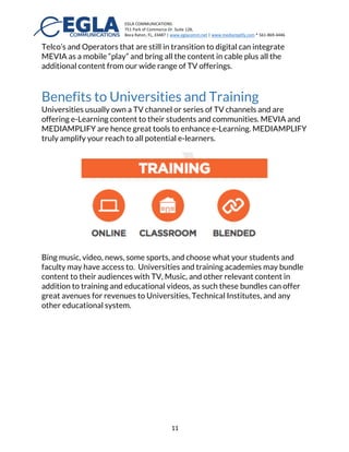 EGLA	
  COMMUNICATIONS	
  
751	
  Park	
  of	
  Commerce	
  Dr.	
  Suite	
  128,	
  
Boca	
  Raton,	
  FL,	
  33487	
  |	
  www.eglacomm.net	
  |	
  www.mediamplify.com	
  *	
  561-­‐869-­‐4446	
  	
  	
  	
  	
  	
  	
   	
  
	
   11	
  
MEVIA	
  and	
  Mediamplify	
  Benefits	
  
Amplify	
  Your	
  Reach	
  	
  
Benefits to Broadcasters and Media
Companies
Our platform enables broadcasters to sell direct to MSOs bypassing all
distribution channels and creating a-la-carte alternative packages for Cable
TV subscribers while at the same time offering mobile and casting options
through Chromecast® and Apple TV®.
In summary:
•   Tap into a market of millions of consumers worldwide on Cable TV
systems
•   Tap into consumers with mobile, web and connected devices
•   Decrease costs for end-customers and increase revenues
•   Bundle content from our existing repertoire with yours, creating a
better offering to consumers.
•   Provide additional features to your offering, music, videos, and casting.
Benefits to Cable Operators and Telcos
	
  
Cable operators in the US can partner with COMCAST and TV Everywhere ®
services to allow mobile broadcast to mobile. MEDIAMPLIFY® is a similar
offering with a greater selection of services for operators. The MEVIA App
uses Encryption Media Extension services (EME) and also supports other
Digital Rights Management (DRM) that facilitate the access to live and pre-
recorded contents. In the rest of the world, cable operators may partner
with MEVIA to handle the delivery of TV and Music content to all their
subscribers. MEVIA sill protect all DRM content and facilitate viewership in
any device.
 