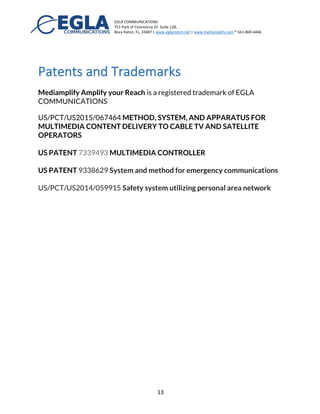 EGLA	
  COMMUNICATIONS	
  
751	
  Park	
  of	
  Commerce	
  Dr.	
  Suite	
  128,	
  
Boca	
  Raton,	
  FL,	
  33487	
  |	
  www.eglacomm.net	
  |	
  www.mediamplify.com	
  *	
  561-­‐869-­‐4446	
  	
  	
  	
  	
  	
  	
   	
  
	
   13	
  
Benefits to Small Business and Brands
Small businesses and brands can truly amplify their reach with consumers.
Brand association is then done with MEVIA, MEVIA brings video, TV, music,
and safety to consumers in small business. MEVIA Amplify your reach with
multiMEVIA experiences.
Summary	
  
Cloud	
  to	
  Cable™	
  is	
  a	
  great	
  tool	
  for	
  music	
  streaming	
  companies,	
  TV	
  providers,	
  
video	
  and	
  film	
  creators	
  in	
  the	
  process	
  of	
  selling	
  and	
  distributing	
  content	
  to	
  
mobile,	
  web,	
  and	
  Cable	
  TV	
  systems.	
  	
  
	
  
The	
  Mediamplify	
  Platform	
  truly	
  amplifies	
  your	
  reach	
  and	
  brings	
  all	
  consumers	
  to	
  
your	
  content	
  in	
  one	
  single	
  system.	
  
	
  
There	
  is	
  no	
  need	
  to	
  create	
  a	
  mobile	
  application	
  with	
  MEVIA,	
  end	
  users	
  can	
  access	
  
music,	
  video,	
  and	
  TV	
  all	
  in	
  one	
  platform	
  anywhere	
  and	
  anytime	
  in	
  a	
  safe	
  and	
  
reliable	
  experience.	
  
	
  
 