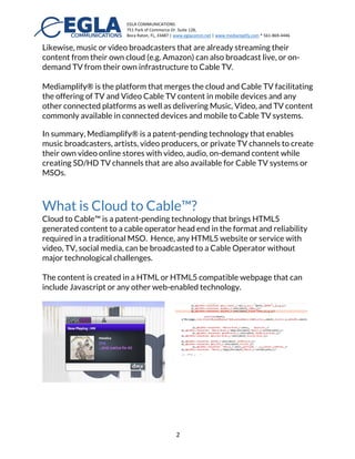 EGLA	
  COMMUNICATIONS	
  
751	
  Park	
  of	
  Commerce	
  Dr.	
  Suite	
  128,	
  
Boca	
  Raton,	
  FL,	
  33487	
  |	
  www.eglacomm.net	
  |	
  www.mediamplify.com	
  *	
  561-­‐869-­‐4446	
  	
  	
  	
  	
  	
  	
   	
  
	
   2	
  
Likewise, music or video broadcasters that are already streaming their
content from their own cloud (e.g. Amazon) can also broadcast live, or on-
demand TV from their own infrastructure to Cable TV.
Mediamplify® is the platform that merges the cloud and Cable TV facilitating
the offering of TV and Video Cable TV content in mobile devices and any
other connected platforms as well as delivering Music, Video, and TV content
commonly available in connected devices and mobile to Cable TV systems.
In summary, Mediamplify® is a patent-pending technology that enables
music broadcasters, artists, video producers, or private TV channels to create
their own video online stores with video, audio, on-demand content while
creating SD/HD TV channels that are also available for Cable TV systems or
MSOs.
This paper will describe what Cloud to Cable™ is and how it can bring your
with Music, TV, Video content to all mobile, web, and Cable TV; followed by a
description of our MEVIA mobile application.
What is Cloud to Cable™?
Cloud to Cable™ is a patent-pending technology that brings HTML5
generated content to a cable operator head end in the format and reliability
required in a traditional MSO. Hence, any HTML5 website or service with
video, TV, social media, can be broadcasted to a Cable Operator without
major technological challenges.
The content is created in a HTML or HTML5 compatible webpage that can
include Javascript or any other web-enabled technology.
 