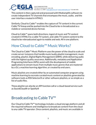 EGLA	
  COMMUNICATIONS	
  
751	
  Park	
  of	
  Commerce	
  Dr.	
  Suite	
  128,	
  
Boca	
  Raton,	
  FL,	
  33487	
  |	
  www.eglacomm.net	
  |	
  www.mediamplify.com	
  *	
  561-­‐869-­‐4446	
  	
  	
  	
  	
  	
  	
   	
  
	
   3	
  
This content is then captured and processed with Mediamplify software to
create independent TV channels that encompass the music, audio, and the
user interface created in HTML5.
Similarly, Cloud to Cable™ enables the capture of TV content in the current
Cable TV lineup and be pushed into the Cloud to be re-broadcasted as a
mobile or connected device format.
Cloud to Cable™ spans both directions, ingest of music and TV content
created in HTML5 to a cable TV system, and cable TV system content to the
cloud to be rebroadcasted again to mobile and web. All in one platform.
How Cloud to Cable™ Music Works?
The Cloud to Cable™ Music Platform uses the power of the cloud to scale and
create server instances that handle music/audio playlist management, music
encoding, playlist, Digital Rights
Management (DRM), while
delivering audio with the highest
quality assurance. Additionally,
metadata and Application
Programing Interfaces (APIs) assist
with the development of mobile
applications to stream music from multiple music genres that are mastered
by a DJ, a machine learning algorithm, or created by end users.
Music playlists are created either by an automated computer program using
machine learning to recreate curated music content or playlists generated by
 