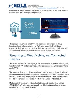 EGLA	
  COMMUNICATIONS	
  
751	
  Park	
  of	
  Commerce	
  Dr.	
  Suite	
  128,	
  
Boca	
  Raton,	
  FL,	
  33487	
  |	
  www.eglacomm.net	
  |	
  www.mediamplify.com	
  *	
  561-­‐869-­‐4446	
  	
  	
  	
  	
  	
  	
   	
  
	
   4	
  
software tools as RSS Selector® or other software playlists, or as simple as a
list of audio files.
These playlist can also be an API function call or a cloud-based service such
as SoundCloud® or Spotify®
Broadcasting to Cable TV™
Our Cloud to Cable TV™ technology includes a cloud storage platform and all
the required software and intelligence to broadcast content from the cloud
to any cable TV operator. Once content, playlists, and music are available in
our cloud the music is delivered to the Cable TV headed to our edge servers
co-located in the cable operator premises.
These edge-servers are called “MediaPlugs,” and encompass caching,
broadcasting, and local recovery of TV/Music feeds. Each MSO can
customize their own feed and utilize their own screens, inject their own ads,
and provide a reliability higher than a satellite delivery mechanism.
 