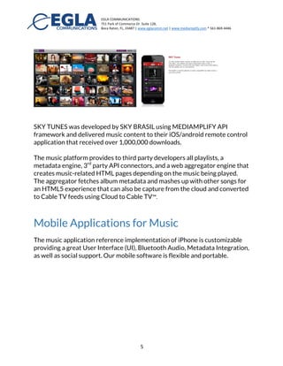 EGLA	
  COMMUNICATIONS	
  
751	
  Park	
  of	
  Commerce	
  Dr.	
  Suite	
  128,	
  
Boca	
  Raton,	
  FL,	
  33487	
  |	
  www.eglacomm.net	
  |	
  www.mediamplify.com	
  *	
  561-­‐869-­‐4446	
  	
  	
  	
  	
  	
  	
   	
  
	
   5	
  
Streaming to Web, Mobile, and Connected
Devices
The music available in Medianplify® can be streamed to mobile devices, web,
tablets, Smart TVs and any connected devices such as the Chromecast® and
Apple TV®.
The same music selection is also available in any of our mobile applications:
MEVIA (iOS and Android) that includes TV/Video, and Safety, or Mediamplify
Music™. On the web, music playlists are used to create a web interface with
HTML5 content that can also be injected into a Cable TV broadcast.
Mediamplify® can also be integrated to third party applications using a
JSON / REST API interface. As examples of third party developers, we can
mention SKY TUNES and DMX2GO.
SKY TUNES was developed by SKY BRASIL using MEDIAMPLIFY API
framework and delivered music content to their iOS/android remote control
application that received over 1,000,000 downloads.
The music platform provides to third party developers all playlists, a
metadata engine, 3rd
party API connectors, and a web aggregator engine that
creates music-related HTML pages depending on the music being played.
The aggregator fetches album metadata and mashes up with other songs for
 