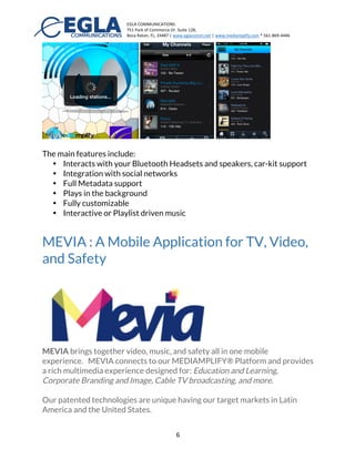 EGLA	
  COMMUNICATIONS	
  
751	
  Park	
  of	
  Commerce	
  Dr.	
  Suite	
  128,	
  
Boca	
  Raton,	
  FL,	
  33487	
  |	
  www.eglacomm.net	
  |	
  www.mediamplify.com	
  *	
  561-­‐869-­‐4446	
  	
  	
  	
  	
  	
  	
   	
  
	
   6	
  
an HTML5 experience that can also be capture from the cloud and converted
to Cable TV feeds using Cloud to Cable TV™.
Mobile Applications for Music
The music application reference implementation of iPhone is customizable
providing a great User Interface (UI), Bluetooth Audio, Metadata Integration,
as well as social support.
The main features include:
•   Interacts with your Bluetooth Headsets and speakers, car-kit support
•   Integration with social networks
•   Full Metadata support
•   Plays in the background
•   Fully customizable
•   Interactive or Playlist driven music
 