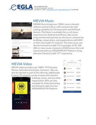 EGLA	
  COMMUNICATIONS	
  
751	
  Park	
  of	
  Commerce	
  Dr.	
  Suite	
  128,	
  
Boca	
  Raton,	
  FL,	
  33487	
  |	
  www.eglacomm.net	
  |	
  www.mediamplify.com	
  *	
  561-­‐869-­‐4446	
  	
  	
  	
  	
  	
  	
   	
  
	
   7	
  
MEVIA : A Mobile Application for TV, Video,
and Safety
MEVIA brings video, music,
and safety all in one mobile
experience. MEVIA
connects to our
MEDIAMPLIFY® Platform
and provides a rich multimedia experience designed
for: Education and Learning, Corporate Branding
and Image, Cable TV broadcasting, and more.
MEVIA Music
MEVIA Music brings over 1000+ music channels
without commercials or with commercials with
casting capability for Chromecast® and AirPlay®
devices. The Music is available thru a rich menu
experience for Android and
iPhone. Ads can be programmed
and injected, we also have a
solution for buildings,
corporations, and organizations with WiFi or their own
Cable TV network. The same music can also be licensed to
Cable TV in packages of 50, 100, 200, or more music
channels in DVB format. These streams are all connected
with our MEDIAMPLIFY Platform to deliver an effective
Cloud to Cable TV™ experience.
 
