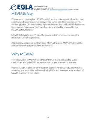 EGLA	
  COMMUNICATIONS	
  
751	
  Park	
  of	
  Commerce	
  Dr.	
  Suite	
  128,	
  
Boca	
  Raton,	
  FL,	
  33487	
  |	
  www.eglacomm.net	
  |	
  www.mediamplify.com	
  *	
  561-­‐869-­‐4446	
  	
  	
  	
  	
  	
  	
   	
  
	
   8	
  
Available Genres in MEVIA MUSIC
Acoustic: Acoustic mixes, guitar, instrumentals, with world flavors in the
best acoustic environment.
Latin Music: Merengue, salsa, bachata, latin rock, reggaeton.
EDM/Dance: The best DJs in the World, techno, electro dance, and much
more.
Cristian: Praise and worship, alternative rock, and Christian music in Spanish
and English..
World Beats: Music from all over the world, Asia, Europe, South America,
and more.
Rock: Pop/Rock, heavy metal, rock from 60’s, 70’s, 80’s, and all the best rock
bands in the world.
	
  	
  
	
   	
  
	
  	
  
MEVIA Video
MEVIA video provides over 1000+ TV Channels, Movies, Educational
Content, and more. Ads can also be injected as part of this offering.
Additionally, Custom TV networks can be created and casted to buildings,
boats, and any other organization with our MEVIA Video box. Platform APIs
are also available for Video Streaming and third party apps from our
MEDIAMPLIFY® Platform.
MEVIA Safety
	
  
For Latin American, Asia, and Africa, safety of mobile
users is a concern specially when carrying a
smartphone. Mobile subscribers could be victims of
theft specially when enjoying our multimedia
experience in a park, public transportation, or cafes. As
a consequence, EGLA is incorporating for our
customers, a security feature that enables sending an
 
