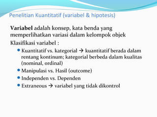 Penelitian Kuantitatif (variabel & hipotesis)
Variabel adalah konsep, kata benda yang
memperlihatkan variasi dalam kelompok objek
Klasifikasi variabel :
Kuantitatif vs. kategorial  kuantitatif berada dalam
rentang kontinum; kategorial berbeda dalam kualitas
(nominal, ordinal)
Manipulasi vs. Hasil (outcome)
Independen vs. Dependen
Extraneous  variabel yang tidak dikontrol
 