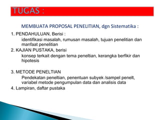 1. PENDAHULUAN, Berisi :
identifikasi masalah, rumusan masalah, tujuan penelitian dan
manfaat penelitian
2. KAJIAN PUSTAKA, berisi
konsep terkait dengan tema peneltian, kerangka berfikir dan
hipotesis
3. METODE PENELTIAN
Pendekatan peneltian, penentuan subyek /sampel penelt,
variabel metode pengumpulan data dan analisis data
4. Lampiran, daftar pustaka
MEMBUATA PROPOSAL PENELITIAN, dgn Sistematika :
 