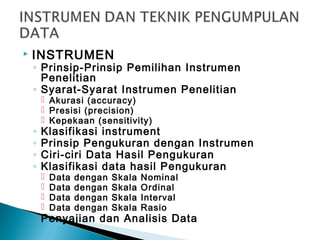  INSTRUMEN
◦ Prinsip-Prinsip Pemilihan Instrumen
Penelitian
◦ Syarat-Syarat Instrumen Penelitian
 Akurasi (accuracy)
 Presisi (precision)
 Kepekaan (sensitivity)
◦ Klasifikasi instrument
◦ Prinsip Pengukuran dengan Instrumen
◦ Ciri-ciri Data Hasil Pengukuran
◦ Klasifikasi data hasil Pengukuran
 Data dengan Skala Nominal
 Data dengan Skala Ordinal
 Data dengan Skala Interval
 Data dengan Skala Rasio
◦ Penyajian dan Analisis Data
 