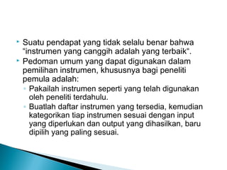  Suatu pendapat yang tidak selalu benar bahwa
“instrumen yang canggih adalah yang terbaik“.
 Pedoman umum yang dapat digunakan dalam
pemilihan instrumen, khususnya bagi peneliti
pemula adalah:
◦ Pakailah instrumen seperti yang telah digunakan
oleh peneliti terdahulu.
◦ Buatlah daftar instrumen yang tersedia, kemudian
kategorikan tiap instrumen sesuai dengan input
yang diperlukan dan output yang dihasilkan, baru
dipilih yang paling sesuai.
 