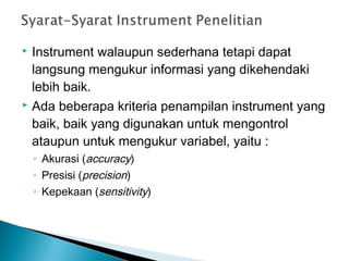  Instrument walaupun sederhana tetapi dapat
langsung mengukur informasi yang dikehendaki
lebih baik.
 Ada beberapa kriteria penampilan instrument yang
baik, baik yang digunakan untuk mengontrol
ataupun untuk mengukur variabel, yaitu :
◦ Akurasi (accuracy)
◦ Presisi (precision)
◦ Kepekaan (sensitivity)
 