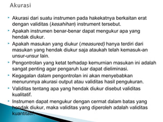  Akurasi dari suatu instrumen pada hakekatnya berkaitan erat
dengan validitas (kesahihan) instrument tersebut.
 Apakah instrumen benar-benar dapat mengukur apa yang
hendak diukur.
 Apakah masukan yang diukur (measured) hanya terdiri dari
masukan yang hendak diukur saja ataukah telah kemasuk-an
unsur-unsur lain.
 Pengontrolan yang ketat terhadap kemurnian masukan ini adalah
sangat penting agar pengaruh luar dapat dieliminasi.
 Kegagalan dalam pengontrolan ini akan menyebabkan
menurunnya akurasi output atau validitas hasil pengukuran.
 Validitas tentang apa yang hendak diukur disebut validitas
kualitatif.
 Instrumen dapat mengukur dengan cermat dalam batas yang
hendak diukur, maka validitas yang diperoleh adalah validitas
kuantitatif.
 