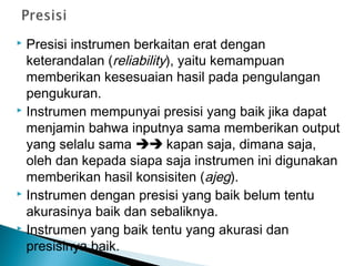  Presisi instrumen berkaitan erat dengan
keterandalan (reliability), yaitu kemampuan
memberikan kesesuaian hasil pada pengulangan
pengukuran.
 Instrumen mempunyai presisi yang baik jika dapat
menjamin bahwa inputnya sama memberikan output
yang selalu sama  kapan saja, dimana saja,
oleh dan kepada siapa saja instrumen ini digunakan
memberikan hasil konsisiten (ajeg).
 Instrumen dengan presisi yang baik belum tentu
akurasinya baik dan sebaliknya.
 Instrumen yang baik tentu yang akurasi dan
presisinya baik.
 