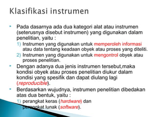  Pada dasarnya ada dua kategori alat atau instrumen
(seterusnya disebut instrumen) yang digunakan dalam
penelitian, yaitu :
1) Instrumen yang digunakan untuk memperoleh informasi
atau data tentang keadaan obyek atau proses yang diteliti.
2) Instrumen yang digunakan untuk mengontrol obyek atau
proses penelitian.
 Dengan adanya dua jenis instrumen tersebut,maka
kondisi obyek atau proses penelitian diukur dalam
kondisi yang spesifik dan dapat diulang lagi
(reproducible).
 Berdasarkan wujudnya, instrumen penelitian dibedakan
atas dua bentuk, yaitu :
1) perangkat keras (hardware) dan
2) perangkat lunak (software).
 