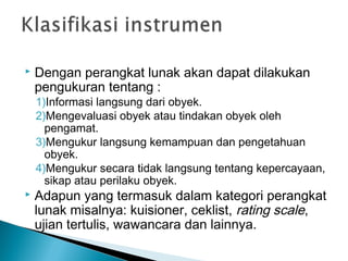  Dengan perangkat lunak akan dapat dilakukan
pengukuran tentang :
1)Informasi langsung dari obyek.
2)Mengevaluasi obyek atau tindakan obyek oleh
pengamat.
3)Mengukur langsung kemampuan dan pengetahuan
obyek.
4)Mengukur secara tidak langsung tentang kepercayaan,
sikap atau perilaku obyek.
 Adapun yang termasuk dalam kategori perangkat
lunak misalnya: kuisioner, ceklist, rating scale,
ujian tertulis, wawancara dan lainnya.
 