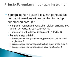  Sebagai contoh : akan dilakukan pengukuran
pendapat sekelompok responden terhadap
penampilan produk X.
◦ Himpunan responden yang akan diukur pendapatnya
adalah : si A,B,C,D dan seterusnya.
◦ Himpunan angka dalam instrument : 1,2 dan 3.
◦ Pemetaannya adalah :
 jika responden mengatakan baik, penampilan produk diberi
angka skor 3,
 jika responden menyatakan cukup baik diberi angka skor 2,
 jika responden menyatakan buruk diberi angka skor 1.
 