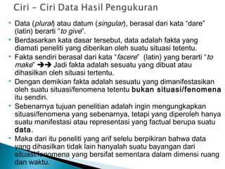  Data (plural) atau datum (singular), berasal dari kata “dare”
(latin) berarti “to give”.
 Berdasarkan kata dasar tersebut, data adalah fakta yang
diamati peneliti yang diberikan oleh suatu situasi tetentu.
 Fakta sendiri berasal dari kata “facere” (latin) yang berarti “to
make”  Jadi fakta adalah sesuatu yang dibuat atau
dihasilkan oleh situasi tertentu.
 Dengan demikian fakta adalah sesuatu yang dimanifestasikan
oleh suatu situasi/fenomena tetentu bukan situasi/fenomena
itu sendiri.
 Sebenarnya tujuan penelitian adalah ingin mengungkapkan
situasi/fenomena yang sebenarnya, tetapi yang diperoleh hanya
suatu manifestasi atau representasi yang factual berupa suatu
data.
 Maka dari itu peneliti yang arif selelu berpikiran bahwa data
yang dihasilkan tidak lain hanyalah suatu bayangan dari
situasi/fenomena yang bersifat sementara dalam dimensi ruang
dan waktu.
 