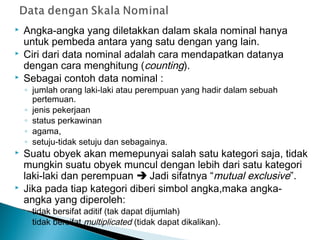  Angka-angka yang diletakkan dalam skala nominal hanya
untuk pembeda antara yang satu dengan yang lain.
 Ciri dari data nominal adalah cara mendapatkan datanya
dengan cara menghitung (counting).
 Sebagai contoh data nominal :
◦ jumlah orang laki-laki atau perempuan yang hadir dalam sebuah
pertemuan.
◦ jenis pekerjaan
◦ status perkawinan
◦ agama,
◦ setuju-tidak setuju dan sebagainya.
 Suatu obyek akan memepunyai salah satu kategori saja, tidak
mungkin suatu obyek muncul dengan lebih dari satu kategori
laki-laki dan perempuan  Jadi sifatnya “mutual exclusive”.
 Jika pada tiap kategori diberi simbol angka,maka angka-
angka yang diperoleh:
◦ tidak bersifat aditif (tak dapat dijumlah)
◦ tidak bersifat multiplicated (tidak dapat dikalikan).
 