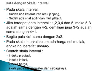  Pada skala interval:
◦ Sudah ada keteraturan atau jenjang,
◦ Sudah ada sifat aditif dan multiplikatif.
 Jika terdapat data interval : 1,2,3,4 dan 5, maka 5-3
adalah sama dengan 4-2, demikian juga 3+2 adalah
sama dengan 4+1.
 Begitu pula 4x1 sama dengan 2x2.
 Pada skala interval belum ada harga nol mutlak,
angka nol bersifat arbitary.
 Contoh skala interval :
◦ indeks prestasi,
◦ indeks inflasi,
◦ indeks harga,
◦ skala pada thermometer dan sebagainya.
 