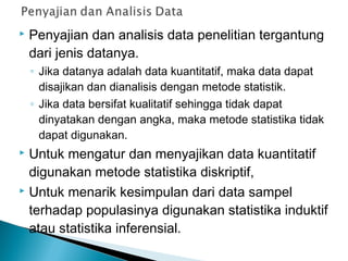  Penyajian dan analisis data penelitian tergantung
dari jenis datanya.
◦ Jika datanya adalah data kuantitatif, maka data dapat
disajikan dan dianalisis dengan metode statistik.
◦ Jika data bersifat kualitatif sehingga tidak dapat
dinyatakan dengan angka, maka metode statistika tidak
dapat digunakan.
 Untuk mengatur dan menyajikan data kuantitatif
digunakan metode statistika diskriptif,
 Untuk menarik kesimpulan dari data sampel
terhadap populasinya digunakan statistika induktif
atau statistika inferensial.
 