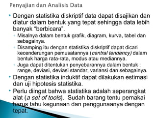  Dengan statistika diskriptif data dapat disajikan dan
diatur dalam bentuk yang tepat sehingga data lebih
banyak “berbicara”.
◦ Misalnya dalam bentuk grafik, diagram, kurva, tabel dan
sebagainya.
◦ Disamping itu dengan statistika diskriptif dapat dicari
kecenderungan pemusatannya (central tendency) dalam
bentuk harga rata-rata, modus atau mediannya.
◦ Juga dapat ditentukan penyebarannya dalam bentuk :
range, deviasi, deviasi standar, variansi dan sebagainya.
 Dengan statistika induktif dapat dilakukan estimasi
dan uji hipotesis statistika.
 Perlu diingat bahwa statistika adalah seperangkat
alat (a set of tools). Sudah barang tentu pemakai
harus tahu kegunaan dan penggunaanya dengan
tepat.
 