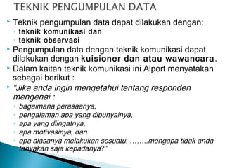  Teknik pengumpulan data dapat dilakukan dengan:
◦ teknik komunikasi dan
◦ teknik observasi
 Pengumpulan data dengan teknik komunikasi dapat
dilakukan dengan kuisioner dan atau wawancara.
 Dalam kaitan teknik komunikasi ini Alport menyatakan
sebagai berikut :
 “Jika anda ingin mengetahui tentang responden
mengenai :
◦ bagaimana perasaanya,
◦ pengalaman apa yang dipunyainya,
◦ apa yang diingatnya,
◦ apa motivasinya, dan
◦ apa alasanya melakukan sesuatu, ……..mengapa tidak anda
tanyakan saja kepadanya?”
 