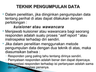  Dalam penelitian, jika diinginkan pengumpulan data
tentang perihal di atas dapat dilakukan dengan
pertolongan :
kuisioner atau wawancara
 Menjawab kuisioner atau wawancara bagi seorang
responden adalah suatu proses “self report “ atau
instrospeksi terhadap diri sendiri.
 Jika dalam penelitian menggunakan metode
pengumpulan data dengan dua teknik di atas, maka
diasumsikan bahwa :
◦ Responden yang paling tahu tentang dirinya sendiri.
◦ Pernyataan responden adalah benar dan dapat dipercaya.
◦ Interpretasi responden terhadap isi pertanyaan adalah sama
dengan interpretasi penanya.
TEKNIK PENGUMPULAN DATATEKNIK PENGUMPULAN DATA
 