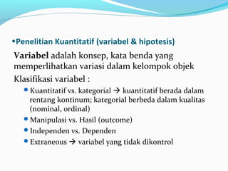 •Penelitian Kuantitatif (variabel & hipotesis)
Variabel adalah konsep, kata benda yang
memperlihatkan variasi dalam kelompok objek
Klasifikasi variabel :
Kuantitatif vs. kategorial  kuantitatif berada dalam
rentang kontinum; kategorial berbeda dalam kualitas
(nominal, ordinal)
Manipulasi vs. Hasil (outcome)
Independen vs. Dependen
Extraneous  variabel yang tidak dikontrol
 