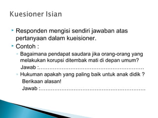  Responden mengisi sendiri jawaban atas
pertanyaan dalam kueisioner.
 Contoh :
◦ Bagaimana pendapat saudara jika orang-orang yang
melakukan korupsi ditembak mati di depan umum?
Jawab :……………………………………………………
◦ Hukuman apakah yang paling baik untuk anak didik ?
Berikaan alasan!
Jawab :……………………………………………………
 
