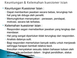  Keuntungan Kuesioner Isian :
◦ Dapat memberikan jawaban secara bebas, terungkap hal-
hal yang tak diduga oleh peneliti.
◦ Memungkinkan menanyakan : perasaan, pendapat,
motivasi, secara tak terbatas.
 Kelemahan kuesioner isian :
◦ Responden segan memeberikan jawaban yang lengkap dan
mendasar.
◦ Hal yang sangat diperlukan tidak terungkap dari responden.
◦ Analisis datanya sulit.
◦ Bagi responden memerlukan banyak waktu untuk menjawab
sehingga harapan kembali relative kecil.
◦ Kesulitan menyatakan sesuatu dalam bahasan tulisan oleh
karena ada perbedaan dalam : tingkat pendidikan, status
ekonomi dari responden.
 