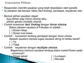  Responden memilih jawaban yang telah disediakan oleh peneliti.
 Isi jawaban dpt berupa: fakta (fact finding), pendapat, keyakinan dsb.
 Bentuk pilihan jawaban dapat:
◦ dua pilihan saja (force choice) atau
◦ pilihan ganda (multiple choice).
 Contoh kuesioner fact finding dengan force choice.
Status jabatan saudara di Fakultas ini adalah :
( ) Dosen tetap
( ) Dosen luar biasa
 Contoh : kueisioner tentang pendapat dengan force choice.
Apakah saudara merasa tugas saudara skrng ini terlalu berat?
( ) Ya
( ) Tidak
 Contoh : keyakinan dengan multiple choice.
Bagaimana menurut saudara tentang status sosial Dosen pada
umumnya?
( ) Tinggi sekali ( ) Lumayan
( ) Cukup tinggi ( ) Rendah
 