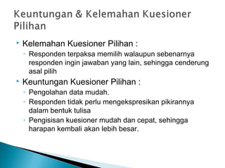  Kelemahan Kuesioner Pilihan :
◦ Responden terpaksa memilih walaupun sebenarnya
responden ingin jawaban yang lain, sehingga cenderung
asal pilih
 Keuntungan Kuesioner Pilihan :
◦ Pengolahan data mudah.
◦ Responden tidak perlu mengekspresikan pikirannya
dalam bentuk tulisa
◦ Pengisisan kuesioner mudah dan cepat, sehingga
harapan kembali akan lebih besar.
 