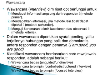  Wawancara (interview) dlm riset dpt berfungsi untuk:
1) Mendapat informasi langsung dari responden (metode
primer).
2) Mendapatkan informasi, jika metode lain tidak dapat
dipakai  (metode sekunder).
3) Menguji kenenaran teknik kuesioner atau observasi 
(metode kriteria).
 Dalam wawancara diperlukan syarat penting, yaitu
terjalinnya hubungan yang baik dan demokratis
antara responden dengan penanya (I am good, you
are good)
 Klasifikasi wawancara berdasarkan cara mwnjawab
responden, adalah sebagai berikut:
1) Wawancara bebas (unguided/undirevtive)
2) Wawancara terpimpin (controlled/structured interview)
3) Wawancara bebas terpimpin (focused interview)
 