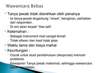  Tanya jawab tidak diarahkan oleh penanya
◦ Isi tanya-jawab tergantung “mood”, keinginan, perhatian
dari responden.
◦ Di sini akan terjadi “free talk”.
 Kelemahan :
◦ Sabagai instrument risat sangat lemah
◦ Tidak efisien dan hasil tidak jelas
 Waktu lama dan biaya mahal
 Keuntungan :
◦ Cocok untuk studi pendahuluan (eksporasi) mencari
problema.
◦ Kewajaran Tanya jawab maksimal, sehingga wawancara
dapat mendalam.
 