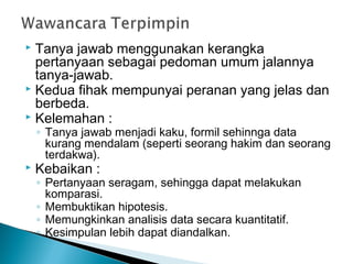  Tanya jawab menggunakan kerangka
pertanyaan sebagai pedoman umum jalannya
tanya-jawab.
 Kedua fihak mempunyai peranan yang jelas dan
berbeda.
 Kelemahan :
◦ Tanya jawab menjadi kaku, formil sehinnga data
kurang mendalam (seperti seorang hakim dan seorang
terdakwa).
 Kebaikan :
◦ Pertanyaan seragam, sehingga dapat melakukan
komparasi.
◦ Membuktikan hipotesis.
◦ Memungkinkan analisis data secara kuantitatif.
◦ Kesimpulan lebih dapat diandalkan.
 