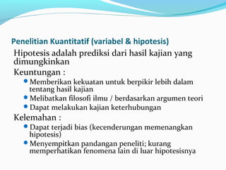 Penelitian Kuantitatif (variabel & hipotesis)
Hipotesis adalah prediksi dari hasil kajian yang
dimungkinkan
Keuntungan :
Memberikan kekuatan untuk berpikir lebih dalam
tentang hasil kajian
Melibatkan filosofi ilmu / berdasarkan argumen teori
Dapat melakukan kajian keterhubungan
Kelemahan :
Dapat terjadi bias (kecenderungan memenangkan
hipotesis)
Menyempitkan pandangan peneliti; kurang
memperhatikan fenomena lain di luar hipotesisnya
 