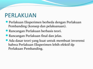 PERLAKUAN
Perlakuan Eksperimen berbeda dengan Perlakuan
Pembanding (konsep dan pelaksanaan).
Rancangan Perlakuan berbasis teori.
Rancangan Perlakuan final dan jelas.
Ada dasar teori yang kuat untuk membuat inverensi
bahwa Perlakuan Eksperimen lebih efektif dp
Perlakuan Pembanding.
 