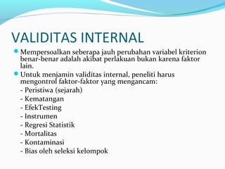 VALIDITAS INTERNAL
Mempersoalkan seberapa jauh perubahan variabel kriterion
benar-benar adalah akibat perlakuan bukan karena faktor
lain.
Untuk menjamin validitas internal, peneliti harus
mengontrol faktor-faktor yang mengancam:
- Peristiwa (sejarah)
- Kematangan
- EfekTesting
- Instrumen
- Regresi Statistik
- Mortalitas
- Kontaminasi
- Bias oleh seleksi kelompok
 